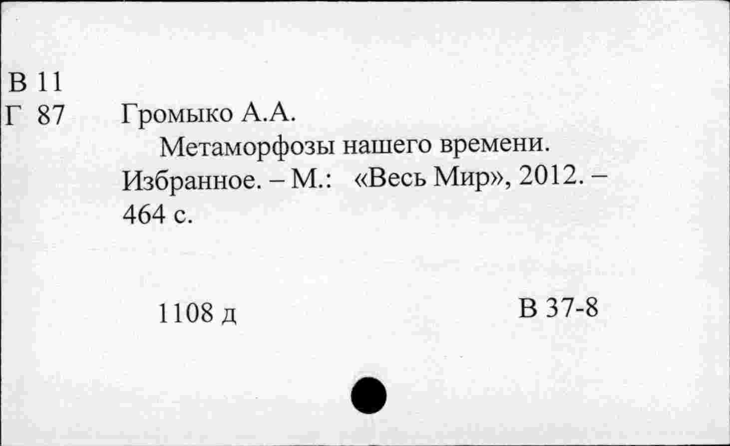 ﻿В 11
Г 87 Громыко А.А.
Метаморфозы нашего времени.
Избранное. - М.: «Весь Мир», 2012. -464 с.
1108 д
В 37-8